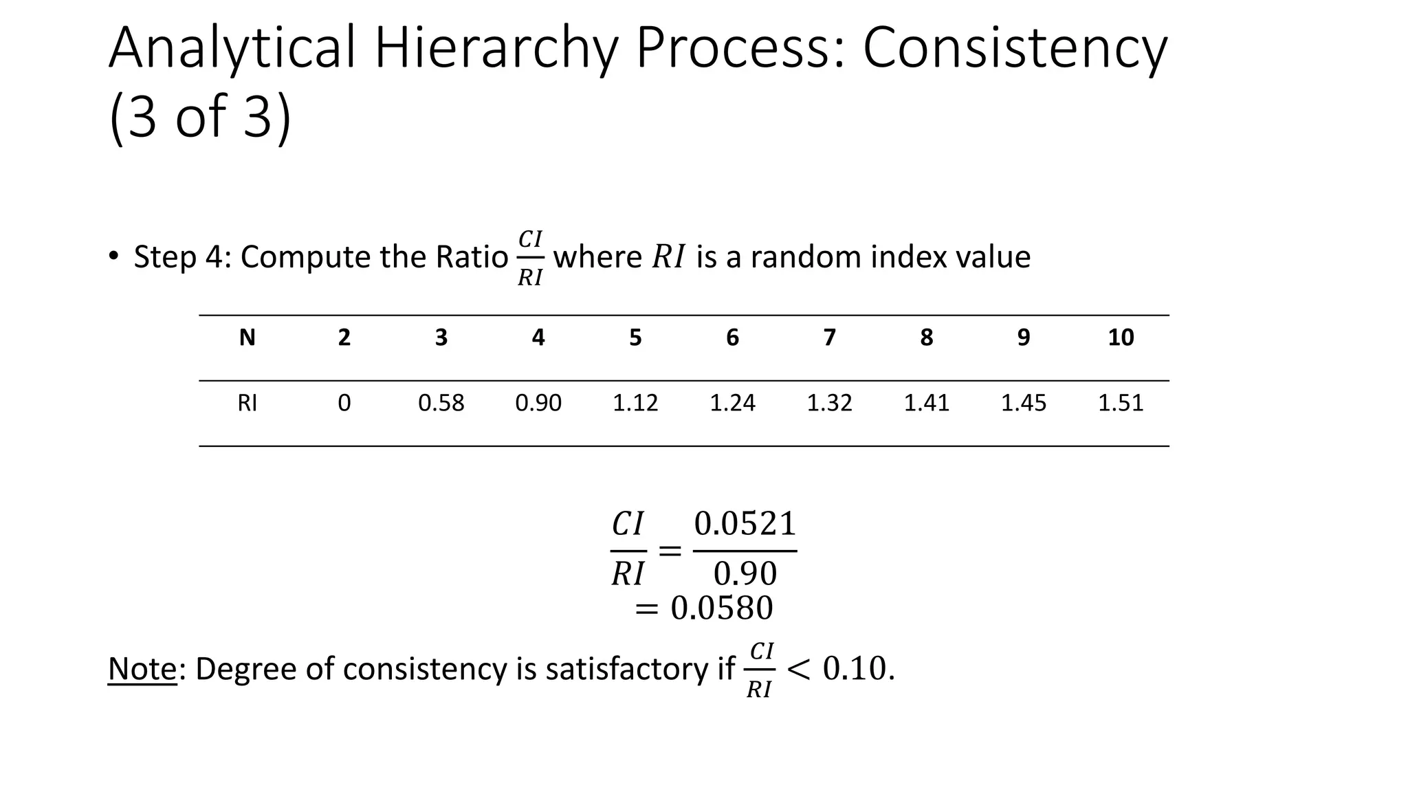 Analytical Hierarchy Process: Consistency
(3 of 3)
• Step 4: Compute the Ratio
𝐶𝐼
𝑅𝐼
where 𝑅𝐼 is a random index value
𝐶𝐼
𝑅𝐼
=
0.0521
0.90
= 0.0580
Note: Degree of consistency is satisfactory if
𝐶𝐼
𝑅𝐼
< 0.10.
N 2 3 4 5 6 7 8 9 10
RI 0 0.58 0.90 1.12 1.24 1.32 1.41 1.45 1.51
 