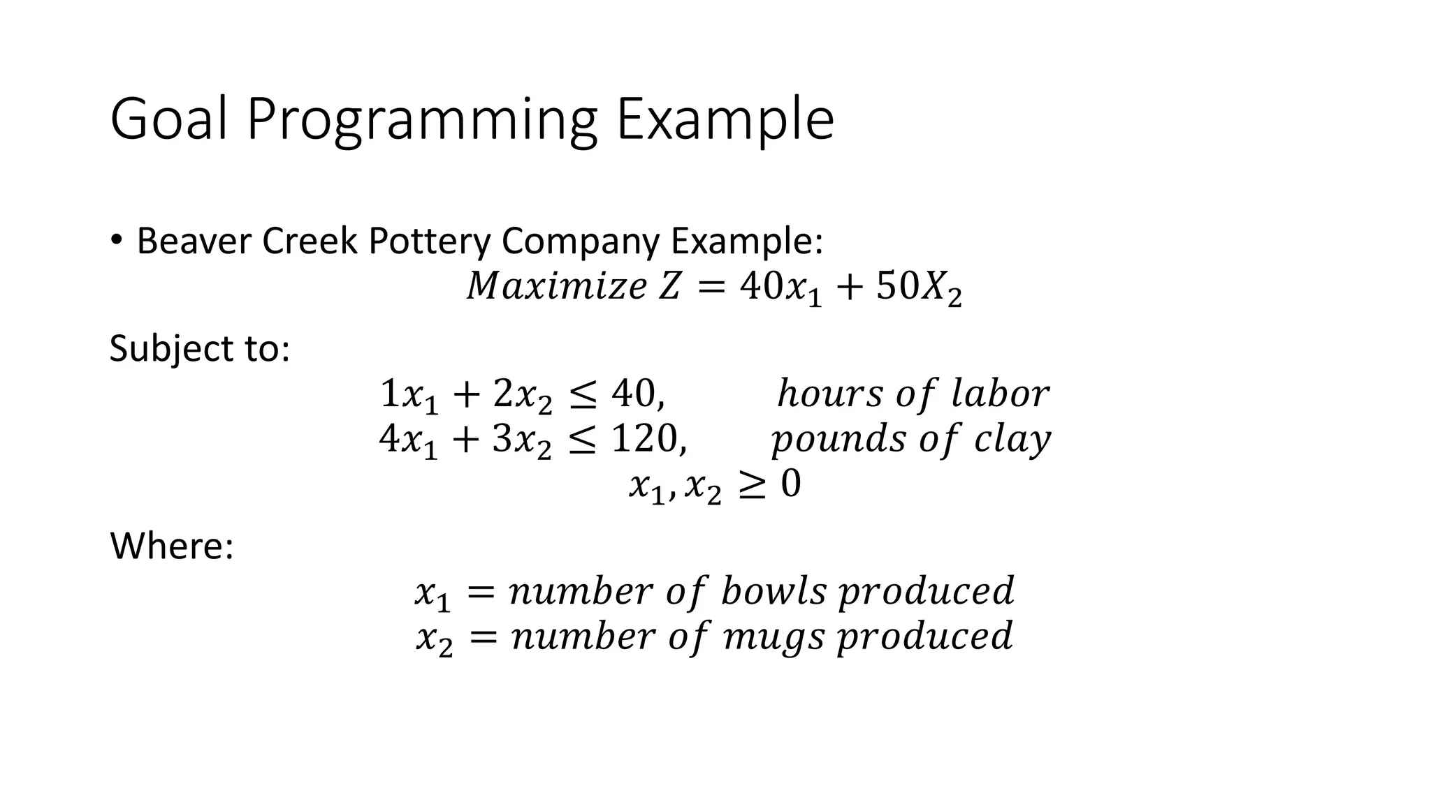 Goal Programming Example
• Beaver Creek Pottery Company Example:
𝑀𝑎𝑥𝑖𝑚𝑖𝑧𝑒 𝑍 = 40𝑥1 + 50𝑋2
Subject to:
1𝑥1 + 2𝑥2 ≤ 40, ℎ𝑜𝑢𝑟𝑠 𝑜𝑓 𝑙𝑎𝑏𝑜𝑟
4𝑥1 + 3𝑥2 ≤ 120, 𝑝𝑜𝑢𝑛𝑑𝑠 𝑜𝑓 𝑐𝑙𝑎𝑦
𝑥1, 𝑥2 ≥ 0
Where:
𝑥1 = 𝑛𝑢𝑚𝑏𝑒𝑟 𝑜𝑓 𝑏𝑜𝑤𝑙𝑠 𝑝𝑟𝑜𝑑𝑢𝑐𝑒𝑑
𝑥2 = 𝑛𝑢𝑚𝑏𝑒𝑟 𝑜𝑓 𝑚𝑢𝑔𝑠 𝑝𝑟𝑜𝑑𝑢𝑐𝑒𝑑
 