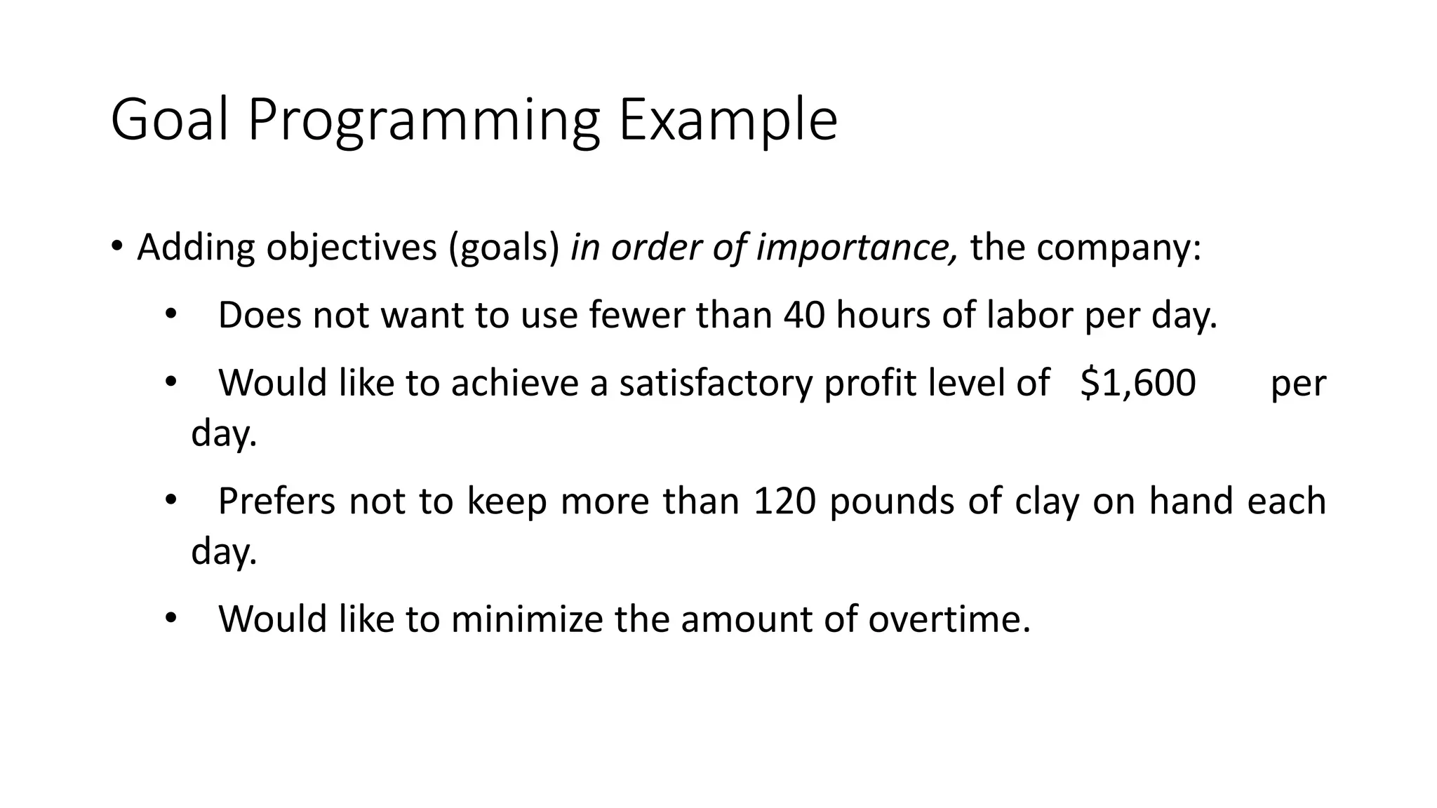 Goal Programming Example
• Adding objectives (goals) in order of importance, the company:
• Does not want to use fewer than 40 hours of labor per day.
• Would like to achieve a satisfactory profit level of $1,600 per
day.
• Prefers not to keep more than 120 pounds of clay on hand each
day.
• Would like to minimize the amount of overtime.
 