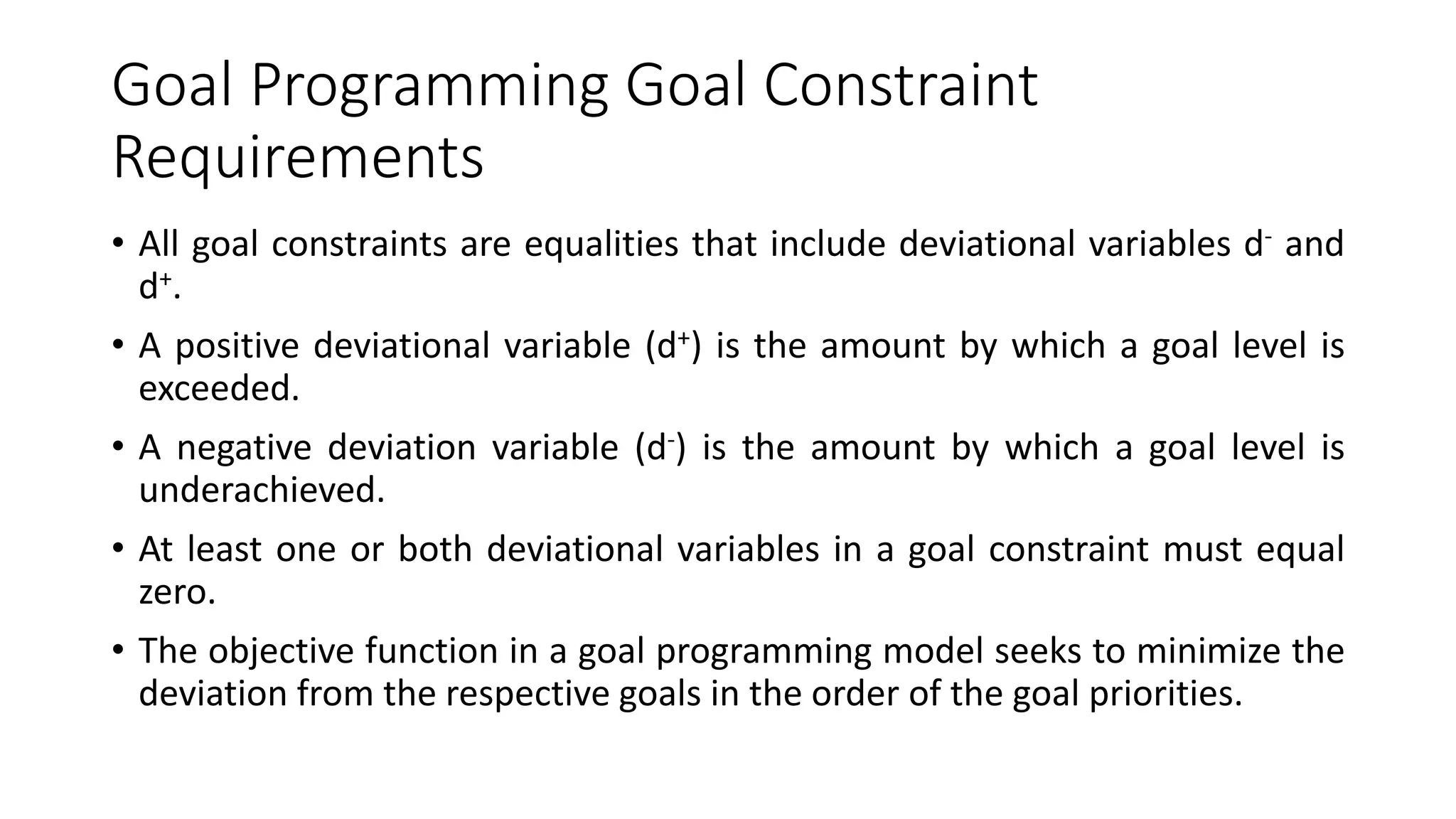 Goal Programming Goal Constraint
Requirements
• All goal constraints are equalities that include deviational variables d- and
d+.
• A positive deviational variable (d+) is the amount by which a goal level is
exceeded.
• A negative deviation variable (d-) is the amount by which a goal level is
underachieved.
• At least one or both deviational variables in a goal constraint must equal
zero.
• The objective function in a goal programming model seeks to minimize the
deviation from the respective goals in the order of the goal priorities.
 