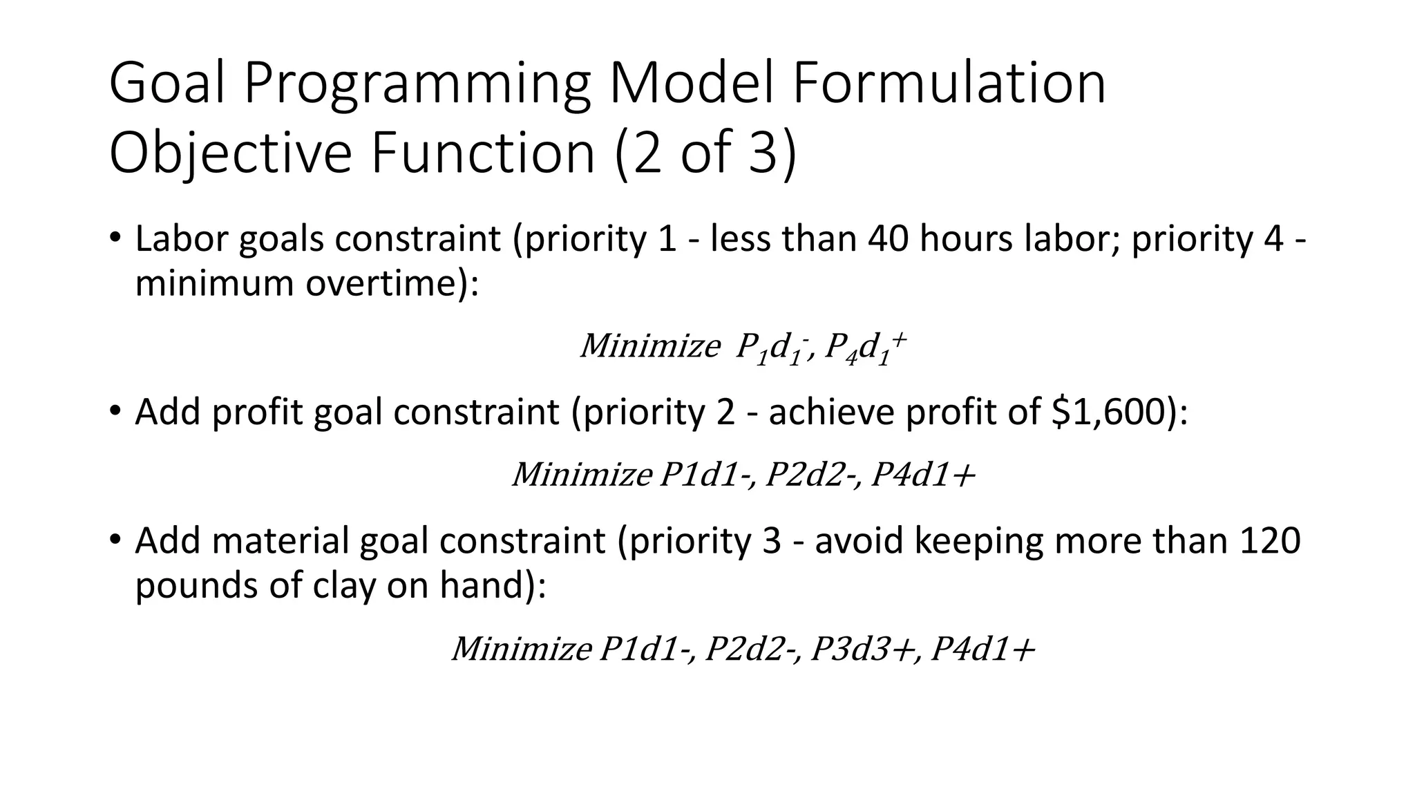 Goal Programming Model Formulation
Objective Function (2 of 3)
• Labor goals constraint (priority 1 - less than 40 hours labor; priority 4 -
minimum overtime):
Minimize P1d1
-, P4d1
+
• Add profit goal constraint (priority 2 - achieve profit of $1,600):
Minimize P1d1-, P2d2-, P4d1+
• Add material goal constraint (priority 3 - avoid keeping more than 120
pounds of clay on hand):
Minimize P1d1-, P2d2-, P3d3+, P4d1+
 