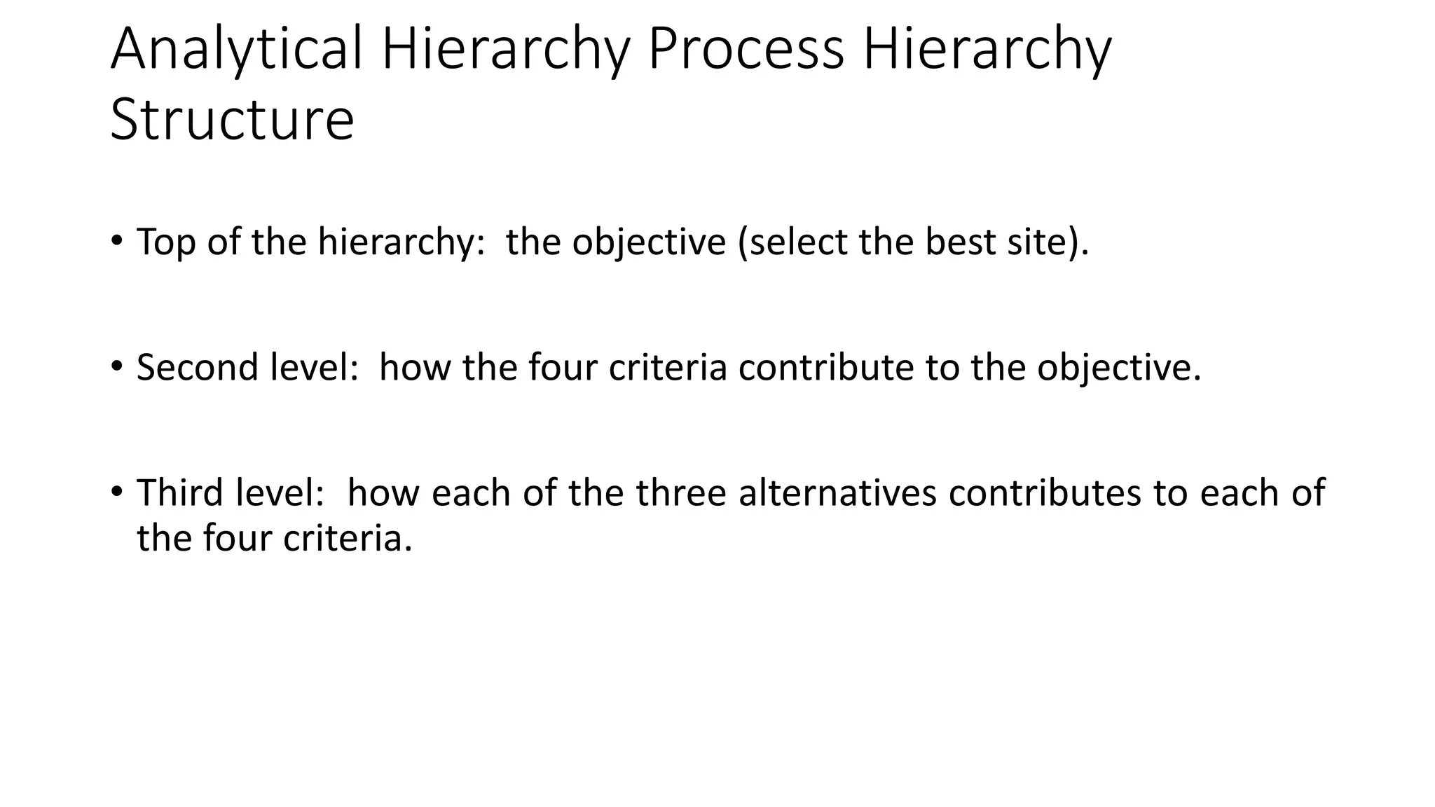 Analytical Hierarchy Process Hierarchy
Structure
• Top of the hierarchy: the objective (select the best site).
• Second level: how the four criteria contribute to the objective.
• Third level: how each of the three alternatives contributes to each of
the four criteria.
 