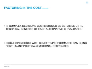 © 2014 IHS
FACTORING IN THE COST…….
• IN COMPLEX DECISIONS COSTS SHOULD BE SET ASIDE UNTIL
TECHNICAL BENEFITS OF EACH ALTERNATIVE IS EVALUATED
• DISCUSSING COSTS WITH BENEFITS/PERFORMANCE CAN BRING
FORTH MANY POLITICAL/EMOTIONAL RESPONSES
 