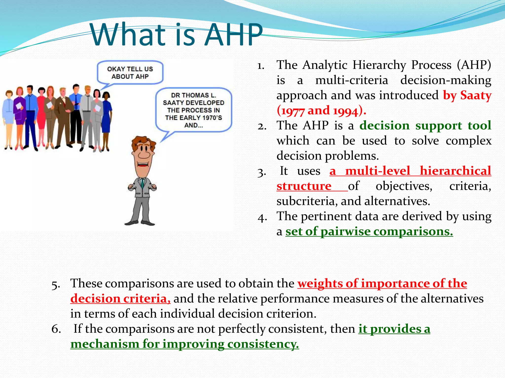 What is AHP
1. The Analytic Hierarchy Process (AHP)
is a multi-criteria decision-making
approach and was introduced by Saaty
(1977 and 1994).
2. The AHP is a decision support tool
which can be used to solve complex
decision problems.
3. It uses a multi-level hierarchical
structure of objectives, criteria,
subcriteria, and alternatives.
4. The pertinent data are derived by using
a set of pairwise comparisons.
5. These comparisons are used to obtain the weights of importance of the
decision criteria, and the relative performance measures of the alternatives
in terms of each individual decision criterion.
6. If the comparisons are not perfectly consistent, then it provides a
mechanism for improving consistency.
 