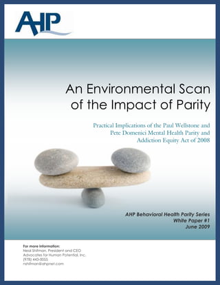 Background   1




                       An Environmental Scan
                        of the Impact of Parity
                                      Practical Implications of the Paul Wellstone and
                                             Pete Domenici Mental Health Parity and
                                                         Addiction Equity Act of 2008




                                                   AHP Behavioral Health Parity Series
                                                                     White Paper #1
                                                                           June 2009


For more information:
Neal Shifman, President and CEO
Advocates for Human Potential, Inc.
(978) 443-0055
nshifman@ahpnet.com
 