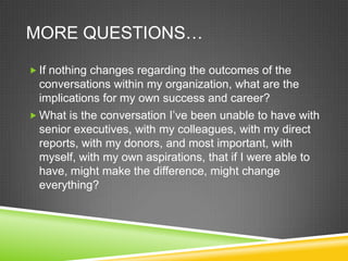 MORE QUESTIONS…
 If nothing changes regarding the outcomes of the

conversations within my organization, what are the
implications for my own success and career?
 What is the conversation I’ve been unable to have with
senior executives, with my colleagues, with my direct
reports, with my donors, and most important, with
myself, with my own aspirations, that if I were able to
have, might make the difference, might change
everything?

 