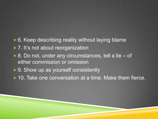  6. Keep describing reality without laying blame
 7. It’s not about reorganization
 8. Do not, under any circumstances, tell a lie – of

either commission or omission
 9. Show up as yourself consistently
 10. Take one conversation at a time. Make them fierce.

 