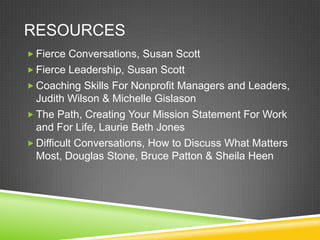 RESOURCES
 Fierce Conversations, Susan Scott
 Fierce Leadership, Susan Scott

 Coaching Skills For Nonprofit Managers and Leaders,

Judith Wilson & Michelle Gislason
 The Path, Creating Your Mission Statement For Work
and For Life, Laurie Beth Jones
 Difficult Conversations, How to Discuss What Matters
Most, Douglas Stone, Bruce Patton & Sheila Heen

 