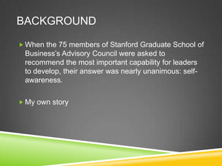 BACKGROUND
 When the 75 members of Stanford Graduate School of

Business’s Advisory Council were asked to
recommend the most important capability for leaders
to develop, their answer was nearly unanimous: selfawareness.
 My own story

 