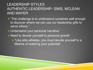 LEADERSHIP STYLES
AUTHENTIC LEADERSHIP- SIMS, MCLEAN
AND MAYER
 “The challenge is to understand ourselves well enough

to discover where we can use our leadership gifts to
serve others.”
 Understand your personal narrative
 Need to devote yourself to personal growth
 “Like elite athletes, you must devote yourself to a
lifetime of realizing your potential”.

 