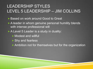 LEADERSHIP STYLES
LEVEL 5 LEADERSHIP – JIM COLLINS
 Based on work around Good to Great
 A leader in whom genuine personal humility blends

with intense professional will
 A Level 5 Leader is a study in duality:
 Modest and willful
 Shy and fearless
 Ambition not for themselves but for the organization

 