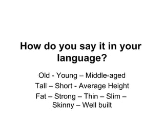 How do you say it in your
language?
Old - Young – Middle-aged
Tall – Short - Average Height
Fat – Strong – Thin – Slim –
Skinny – Well built
 