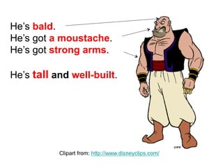 He’s bald.
He’s got a moustache.
He’s got strong arms.
He’s tall and well-built.
Clipart from: http://www.disneyclips.com/
 