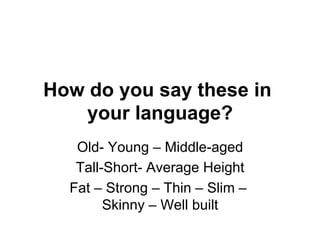 How do you say these in
your language?
Old- Young – Middle-aged
Tall-Short- Average Height
Fat – Strong – Thin – Slim –
Skinny – Well built
 