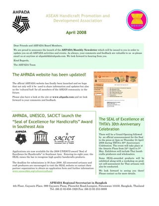ASEAN Handicraft Promotion and
                                  Development Association

                                                 April 2008

 Dear Friends and AHPADA Board Members,
 We are proud to announce the launch of the AHPADA Monthly Newsletter which will be issued to you in order to
 update you on all AHPADA activities and events. As always, your comments and feedback are valuable to us so please
 email us at anytime at ahpadabkk@ahpada.com. We look forward to hearing from you.
 Kind Regards,
 The AHPADA Team



The AHPADA website has been updated!
The official AHPADA website has finally been launched and we hope
that not only will it be used to share information and updates but also
as the ‘cultural hub’ for all members of the ASEAN community in the
future.
Please also have a look at the site at www.ahpada.com and we look
forward to your comments and feedback.




AHPADA, UNESCO, SACICT launch the
                                                                              The SEAL of Excellence at
“Seal of Excellence for Handicrafts” Award
                                                                              THTA’s 30th Anniversary
in Southeast Asia
                                                                              Celebration
                                                                              There will be a Grand Opening followed
                                                                              by an official announcement for the Seal
                                                                              to the press at 2pm on Thursday 24 April
                                                                              2008 during THTA‘s 30th Anniversary
                                                                              Celebration. The event will take place at
                                                                              the Amarin Plaza from 24th April to 5th
Applications are now available for the 2008 UNESCO award “Seal of             May. Exhibitors will include Thai handi-
Excellence for Handicrafts” in Southeast Asia. Entering its eight year, the   crafts producers and wholesalers.
SEAL raises the bar to recognize high quality handicrafts products.           Some SEAL-awarded products will be
                                                                              exhibited along with a workshop on prod-
The deadline for submissions is 30 June 2008. All interested artisans and     uct self-assessment for Thai artisans will
craft producers are encouraged to visit the SEAL website or contact their     also be conducted.
partner organization to obtain an application form and further information:
www.unescobkk.org/culture/craftseal                                           We look forward to seeing you there!
                                                                              Please contact us for more details.



                              APHADA Regional Secretariat in Bangkok
4th Floor, Gaysorn Place, 999 Gaysorn Plaza, Ploenchit Road,Lumpini, Patumwan 10330, Bangkok, Thailand
                               Tel. (66-2) 02-656-1929 Fax: (66-2) 02-253-9889
 