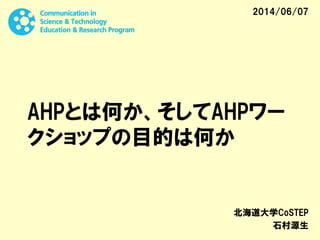 AHPとは何か、そしてAHPワー
クショップの目的は何か
北海道大学CoSTEP
石村源生
2014/06/07
 