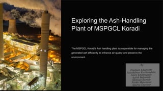 Exploring the Ash-Handling
Plant of MSPGCL Koradi
The MSPGCL Koradi's Ash handling plant is responsible for managing the
generated ash efficiently to enhance air quality and preserve the
environment.
 