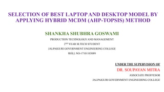SELECTION OF BEST LAPTOPAND DESKTOP MODEL BY
APPLYING HYBRID MCDM (AHP-TOPSIS) METHOD
SHANKHA SHUBHRA GOSWAMI
PRODUCTION TECHNOLOGYAND MANAGEMENT
2ND YEAR M.TECH STUDENT
JALPAIGURI GOVERNMENT ENGINEERING COLLEGE
ROLL NO-17101103089
UNDER THE SUPERVISION OF
DR. SOUPAYAN MITRA
ASSOCIATE PROFFESOR
JALPAIGURI GOVERNMENT ENGINEERING COLLEGE
 