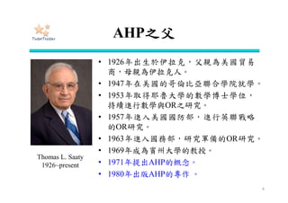 AHP之父
• 1926年出生於伊拉克，父親為美國貿易
商，母親為伊拉克人。
• 1947年在美國的哥倫比亞聯合學院就學。
• 1953年取得耶魯大學的數學博士學位，
持續進行數學與OR之研究。
• 1957年進入美國國防部，進行英聯戰略
的OR研究。
• 1963年進入國務部，研究軍備的OR研究。
• 1969年成為賓州大學的教授。
• 1971年提出AHP的概念。
• 1980年出版AHP的專作 。
6
Thomas L. Saaty
1926~present
 