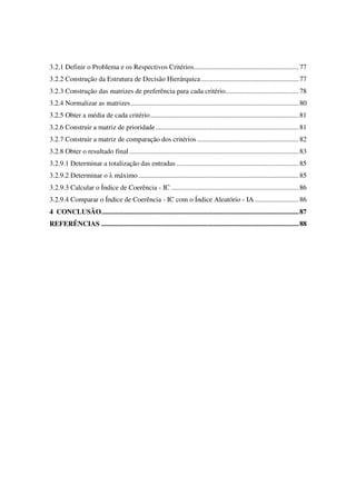 13

3.2.1 Definir o Problema e os Respectivos Critérios............................................................ 77
3.2.2 Construção da Estrutura de Decisão Hierárquica ........................................................ 77
3.2.3 Construção das matrizes de preferência para cada critério.......................................... 78
3.2.4 Normalizar as matrizes ................................................................................................ 80
3.2.5 Obter a média de cada critério..................................................................................... 81
3.2.6 Construir a matriz de prioridade.................................................................................. 81
3.2.7 Construir a matriz de comparação dos critérios .......................................................... 82
3.2.8 Obter o resultado final ................................................................................................. 83
3.2.9.1 Determinar a totalização das entradas ...................................................................... 85
3.2.9.2 Determinar o λ máximo............................................................................................ 85
3.2.9.3 Calcular o Índice de Coerência - IC ......................................................................... 86
3.2.9.4 Comparar o Índice de Coerência - IC com o Índice Aleatório - IA ......................... 86
4 CONCLUSÃO................................................................................................................. 87
REFERÊNCIAS ................................................................................................................. 88
 