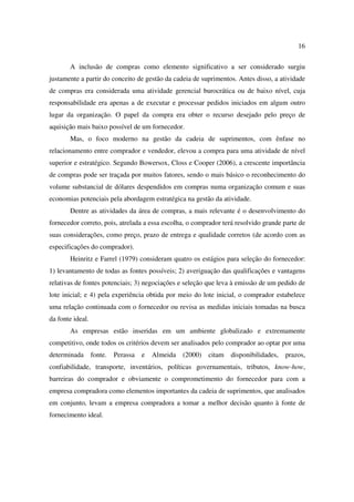 16

       A inclusão de compras como elemento significativo a ser considerado surgiu
justamente a partir do conceito de gestão da cadeia de suprimentos. Antes disso, a atividade
de compras era considerada uma atividade gerencial burocrática ou de baixo nível, cuja
responsabilidade era apenas a de executar e processar pedidos iniciados em algum outro
lugar da organização. O papel da compra era obter o recurso desejado pelo preço de
aquisição mais baixo possível de um fornecedor.
       Mas, o foco moderno na gestão da cadeia de suprimentos, com ênfase no
relacionamento entre comprador e vendedor, elevou a compra para uma atividade de nível
superior e estratégico. Segundo Bowersox, Closs e Cooper (2006), a crescente importância
de compras pode ser traçada por muitos fatores, sendo o mais básico o reconhecimento do
volume substancial de dólares despendidos em compras numa organização comum e suas
economias potenciais pela abordagem estratégica na gestão da atividade.
       Dentre as atividades da área de compras, a mais relevante é o desenvolvimento do
fornecedor correto, pois, atrelada a essa escolha, o comprador terá resolvido grande parte de
suas considerações, como preço, prazo de entrega e qualidade corretos (de acordo com as
especificações do comprador).
       Heinritz e Farrel (1979) consideram quatro os estágios para seleção do fornecedor:
1) levantamento de todas as fontes possíveis; 2) averiguação das qualificações e vantagens
relativas de fontes potenciais; 3) negociações e seleção que leva à emissão de um pedido de
lote inicial; e 4) pela experiência obtida por meio do lote inicial, o comprador estabelece
uma relação continuada com o fornecedor ou revisa as medidas iniciais tomadas na busca
da fonte ideal.
       As empresas estão inseridas em um ambiente globalizado e extremamente
competitivo, onde todos os critérios devem ser analisados pelo comprador ao optar por uma
determinada       fonte.   Perassa   e   Almeida   (2000)   citam   disponibilidades,   prazos,
confiabilidade, transporte, inventários, políticas governamentais, tributos, know-how,
barreiras do comprador e obviamente o comprometimento do fornecedor para com a
empresa compradora como elementos importantes da cadeia de suprimentos, que analisados
em conjunto, levam a empresa compradora a tomar a melhor decisão quanto à fonte de
fornecimento ideal.
 