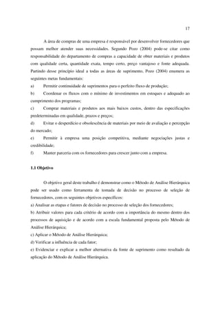 17

       A área de compras de uma empresa é responsável por desenvolver fornecedores que
possam melhor atender suas necessidades. Segundo Pozo (2004) pode-se citar como
responsabilidade do departamento de compras a capacidade de obter materiais e produtos
com qualidade certa, quantidade exata, tempo certo, preço vantajoso e fonte adequada.
Partindo desse princípio ideal a todas as áreas de suprimento, Pozo (2004) enumera as
seguintes metas fundamentais:
a)     Permitir continuidade de suprimentos para o perfeito fluxo de produção;
b)     Coordenar os fluxos com o mínimo de investimentos em estoques e adequado ao
cumprimento dos programas;
c)     Comprar materiais e produtos aos mais baixos custos, dentro das especificações
predeterminadas em qualidade, prazos e preços;
d)     Evitar o desperdício e obsolescência de materiais por meio de avaliação e percepção
do mercado;
e)     Permitir à empresa uma posição competitiva, mediante negociações justas e
credibilidade;
f)     Manter parceria com os fornecedores para crescer junto com a empresa.


1.1 Objetivo


       O objetivo geral deste trabalho é demonstrar como o Método de Análise Hierárquica
pode ser usado como ferramenta de tomada de decisão no processo de seleção de
fornecedores, com os seguintes objetivos específicos:
a) Analisar as etapas e fatores de decisão no processo de seleção dos fornecedores;
b) Atribuir valores para cada critério de acordo com a importância do mesmo dentro dos
processos de aquisição e de acordo com a escala fundamental proposta pelo Método de
Análise Hierárquica;
c) Aplicar o Método de Análise Hierárquica;
d) Verificar a influência de cada fator;
e) Evidenciar e explicar a melhor alternativa da fonte de suprimento como resultado da
aplicação do Método de Análise Hierárquica.
 