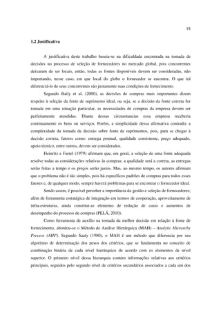 18

1.2 Justificativa


       A justificativa deste trabalho baseia-se na dificuldade encontrada na tomada de
decisões no processo de seleção de fornecedores no mercado global, pois concorrentes
deixaram de ser locais, então, todas as fontes disponíveis devem ser consideradas, não
importando, nesse caso, em que local do globo o fornecedor se encontre. O que irá
diferenciá-lo de seus concorrentes são justamente suas condições de fornecimento.
       Segundo Baily et al. (2000), as decisões de compras mais importantes dizem
respeito à seleção da fonte de suprimento ideal, ou seja, se a decisão da fonte correta for
tomada em uma situação particular, as necessidades de compras da empresa devem ser
perfeitamente   atendidas.   Diante   dessas   circunstancias   essa   empresa      receberia
continuamente os bens ou serviços. Porém, a simplicidade dessa afirmativa contradiz a
complexidade da tomada de decisão sobre fonte de suprimentos, pois, para se chegar à
decisão correta, fatores como: entrega pontual, qualidade consistente, preço adequado,
apoio técnico, entre outros, devem ser considerados.
       Heinritz e Farrel (1979) afirmam que, em geral, a seleção de uma fonte adequada
resolve todas as considerações relativas às compras; a qualidade será a correta, as entregas
serão feitas a tempo e os preços serão justos. Mas, ao mesmo tempo, os autores afirmam
que o problema não é tão simples, pois há específicos padrões de compras para todos esses
fatores e, de qualquer modo, sempre haverá problemas para se encontrar o fornecedor ideal.
       Sendo assim, é possível perceber a importância da gestão e seleção de fornecedores;
além de ferramenta estratégica de integração em termos de cooperação, aproveitamento de
infra-estruturas, ainda constitui-se elemento de redução de custo e aumentos de
desempenho do processo de compras (PELÁ, 2010).
       Como ferramenta de auxílio na tomada da melhor decisão em relação à fonte de
fornecimento, abordou-se o Método de Análise Hierárquica (MAH) – Analytic Hierarchy
Process (AHP). Segundo Saaty (1980), o MAH é um método que diferencia por seu
algoritmo de determinação dos pesos dos critérios, que se fundamenta no conceito de
combinação binária de cada nível hierárquico de acordo com os elementos de nível
superior. O primeiro nível dessa hierarquia contém informações relativas aos critérios
principais, seguidos pelo segundo nível de critérios secundários associados a cada um dos
 