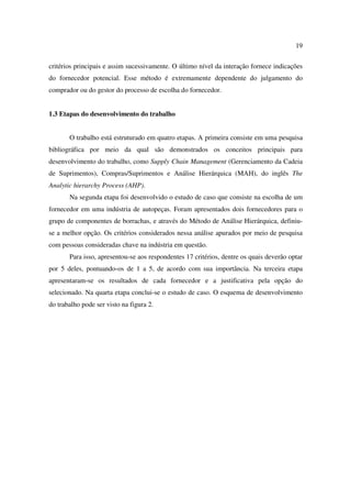 19

critérios principais e assim sucessivamente. O último nível da interação fornece indicações
do fornecedor potencial. Esse método é extremamente dependente do julgamento do
comprador ou do gestor do processo de escolha do fornecedor.


1.3 Etapas do desenvolvimento do trabalho


       O trabalho está estruturado em quatro etapas. A primeira consiste em uma pesquisa
bibliográfica por meio da qual são demonstrados os conceitos principais para
desenvolvimento do trabalho, como Supply Chain Management (Gerenciamento da Cadeia
de Suprimentos), Compras/Suprimentos e Análise Hierárquica (MAH), do inglês The
Analytic hierarchy Process (AHP).
       Na segunda etapa foi desenvolvido o estudo de caso que consiste na escolha de um
fornecedor em uma indústria de autopeças. Foram apresentados dois fornecedores para o
grupo de componentes de borrachas, e através do Método de Análise Hierárquica, definiu-
se a melhor opção. Os critérios considerados nessa análise apurados por meio de pesquisa
com pessoas consideradas chave na indústria em questão.
       Para isso, apresentou-se aos respondentes 17 critérios, dentre os quais deverão optar
por 5 deles, pontuando-os de 1 a 5, de acordo com sua importância. Na terceira etapa
apresentaram-se os resultados de cada fornecedor e a justificativa pela opção do
selecionado. Na quarta etapa conclui-se o estudo de caso. O esquema de desenvolvimento
do trabalho pode ser visto na figura 2.
 