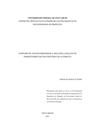 2

        UNIVERSIDADE FEDERAL DE SÃO CARLOS
CENTRO DE CIÊNCIAS EXATAS PROGRAMA DE PÓS-GRADUAÇÃO
             EM ENGENHARIA DE PRODUÇÃO




O MÉTODO DE ANÁLISE HIERÁRQUICA APLICADO À SELEÇÃO DE
    FORNECEDORES EM UMA INDÚSTRIA DE AUTOPEÇAS




                                            Adriana dos Santos de Toledo




                         Monografia apresentada ao Curso de Pós-Graduação
                         Lato Sensu em Gestão da Produção do Departamento de
                         Engenharia de Produção da Universidade Federal de
                         São Carlos-SP, para obtenção do título de Especialista
                         em Gestão da Produção.




                     SÃO CARLOS
                        2011
 