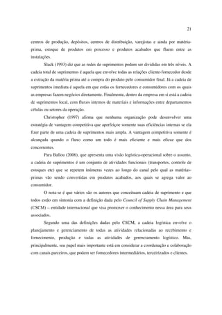 21

centros de produção, depósitos, centros de distribuição, varejistas e ainda por matéria-
prima, estoque de produtos em processo e produtos acabados que fluem entre as
instalações.
       Slack (1993) diz que as redes de suprimentos podem ser divididas em três níveis. A
cadeia total de suprimentos é aquela que envolve todas as relações cliente-fornecedor desde
a extração da matéria prima até a compra do produto pelo consumidor final. Já a cadeia de
suprimentos imediata é aquela em que estão os fornecedores e consumidores com os quais
as empresas fazem negócios diretamente. Finalmente, dentro da empresa em si está a cadeia
de suprimentos local, com fluxos internos de materiais e informações entre departamentos
células ou setores da operação.
       Christopher (1997) afirma que nenhuma organização pode desenvolver uma
estratégia de vantagem competitiva que aperfeiçoe somente suas eficiências internas se ela
fizer parte de uma cadeia de suprimentos mais ampla. A vantagem competitiva somente é
alcançada quando o fluxo como um todo é mais eficiente e mais eficaz que dos
concorrentes.
       Para Ballou (2006), que apresenta uma visão logística-operacional sobre o assunto,
a cadeia de suprimentos é um conjunto de atividades funcionais (transportes, controle de
estoques etc) que se repetem inúmeras vezes ao longo do canal pelo qual as matérias-
primas vão sendo convertidas em produtos acabados, aos quais se agrega valor ao
consumidor.
       O nota-se é que vários são os autores que conceituam cadeia de suprimento e que
todos estão em sintonia com a definição dada pelo Council of Supply Chain Management
(CSCM) – entidade internacional que visa promover o conhecimento nessa área para seus
associados.
       Segundo uma das definições dadas pelo CSCM, a cadeia logística envolve o
planejamento e gerenciamento de todas as atividades relacionadas ao recebimento e
fornecimento, produção e todas as atividades de gerenciamento logístico. Mas,
principalmente, seu papel mais importante está em considerar a coordenação e colaboração
com canais parceiros, que podem ser fornecedores intermediários, terceirizados e clientes.
 
