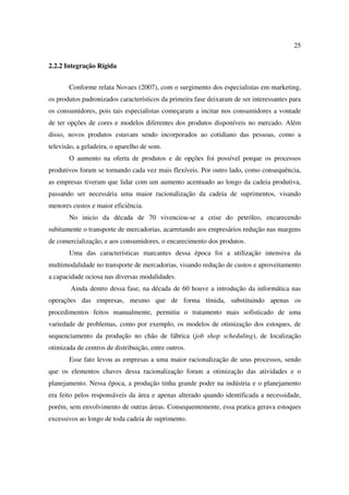 25

2.2.2 Integração Rígida


       Conforme relata Novaes (2007), com o surgimento dos especialistas em marketing,
os produtos padronizados característicos da primeira fase deixaram de ser interessantes para
os consumidores, pois tais especialistas começaram a incitar nos consumidores a vontade
de ter opções de cores e modelos diferentes dos produtos disponíveis no mercado. Além
disso, novos produtos estavam sendo incorporados ao cotidiano das pessoas, como a
televisão, a geladeira, o aparelho de som.
       O aumento na oferta de produtos e de opções foi possível porque os processos
produtivos foram se tornando cada vez mais flexíveis. Por outro lado, como consequência,
as empresas tiveram que lidar com um aumento acentuado ao longo da cadeia produtiva,
passando ser necessária uma maior racionalização da cadeia de suprimentos, visando
menores custos e maior eficiência.
       No inicio da década de 70 vivenciou-se a crise do petróleo, encarecendo
subitamente o transporte de mercadorias, acarretando aos empresários redução nas margens
de comercialização, e aos consumidores, o encarecimento dos produtos.
       Uma das características marcantes dessa época foi a utilização intensiva da
multimodalidade no transporte de mercadorias, visando redução de custos e aproveitamento
a capacidade ociosa nas diversas modalidades.
        Ainda dentro dessa fase, na década de 60 houve a introdução da informática nas
operações das empresas, mesmo que de forma tímida, substituindo apenas os
procedimentos feitos manualmente, permitiu o tratamento mais sofisticado de uma
variedade de problemas, como por exemplo, os modelos de otimização dos estoques, de
sequenciamento da produção no chão de fábrica (job shop scheduling), de localização
otimizada de centros de distribuição, entre outros.
       Esse fato levou as empresas a uma maior racionalização de seus processos, sendo
que os elementos chaves dessa racionalização foram a otimização das atividades e o
planejamento. Nessa época, a produção tinha grande poder na indústria e o planejamento
era feito pelos responsáveis da área e apenas alterado quando identificada a necessidade,
porém, sem envolvimento de outras áreas. Consequentemente, essa pratica gerava estoques
excessivos ao longo de toda cadeia de suprimento.
 