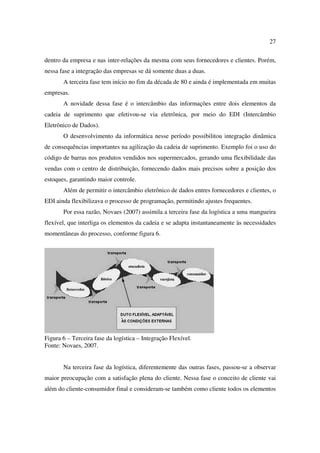 27

dentro da empresa e nas inter-relações da mesma com seus fornecedores e clientes. Porém,
nessa fase a integração das empresas se dá somente duas a duas.
       A terceira fase tem início no fim da década de 80 e ainda é implementada em muitas
empresas.
       A novidade dessa fase é o intercâmbio das informações entre dois elementos da
cadeia de suprimento que efetivou-se via eletrônica, por meio do EDI (Intercâmbio
Eletrônico de Dados).
       O desenvolvimento da informática nesse período possibilitou integração dinâmica
de consequências importantes na agilização da cadeia de suprimento. Exemplo foi o uso do
código de barras nos produtos vendidos nos supermercados, gerando uma flexibilidade das
vendas com o centro de distribuição, fornecendo dados mais precisos sobre a posição dos
estoques, garantindo maior controle.
       Além de permitir o intercâmbio eletrônico de dados entres fornecedores e clientes, o
EDI ainda flexibilizava o processo de programação, permitindo ajustes frequentes.
       Por essa razão, Novaes (2007) assimila a terceira fase da logística a uma mangueira
flexível, que interliga os elementos da cadeia e se adapta instantaneamente às necessidades
momentâneas do processo, conforme figura 6.




Figura 6 – Terceira fase da logística – Integração Flexível.
Fonte: Novaes, 2007.


       Na terceira fase da logística, diferentemente das outras fases, passou-se a observar
maior preocupação com a satisfação plena do cliente. Nessa fase o conceito de cliente vai
além do cliente-consumidor final e consideram-se também como cliente todos os elementos
 
