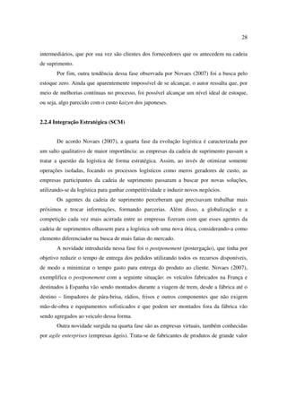 28

intermediários, que por sua vez são clientes dos fornecedores que os antecedem na cadeia
de suprimento.
       Por fim, outra tendência dessa fase observada por Novaes (2007) foi a busca pelo
estoque zero. Ainda que aparentemente impossível de se alcançar, o autor ressalta que, por
meio de melhorias contínuas no processo, foi possível alcançar um nível ideal de estoque,
ou seja, algo parecido com o custo kaizen dos japoneses.


2.2.4 Integração Estratégica (SCM)


       De acordo Novaes (2007), a quarta fase da evolução logística é caracterizada por
um salto qualitativo de maior importância: as empresas da cadeia de suprimento passam a
tratar a questão da logística de forma estratégica. Assim, ao invés de otimizar somente
operações isoladas, focando os processos logísticos como meros geradores de custo, as
empresas participantes da cadeia de suprimento passaram a buscar por novas soluções,
utilizando-se da logística para ganhar competitividade e induzir novos negócios.
       Os agentes da cadeia de suprimento perceberam que precisavam trabalhar mais
próximos e trocar informações, formando parcerias. Além disso, a globalização e a
competição cada vez mais acirrada entre as empresas fizeram com que esses agentes da
cadeia de suprimentos olhassem para a logística sob uma nova ótica, considerando-a como
elemento diferenciador na busca de mais fatias do mercado.
       A novidade introduzida nessa fase foi o postponement (postergação), que tinha por
objetivo reduzir o tempo de entrega dos pedidos utilizando todos os recursos disponíveis,
de modo a minimizar o tempo gasto para entrega do produto ao cliente. Novaes (2007),
exemplifica o postponement com a seguinte situação: os veículos fabricados na França e
destinados à Espanha vão sendo montados durante a viagem de trem, desde a fábrica até o
destino – limpadores de pára-brisa, rádios, frisos e outros componentes que não exigem
mão-de-obra e equipamentos sofisticados e que podem ser montados fora da fábrica vão
sendo agregados ao veiculo dessa forma.
       Outra novidade surgida na quarta fase são as empresas virtuais, também conhecidas
por agile enterprises (empresas ágeis). Trata-se de fabricantes de produtos de grande valor
 