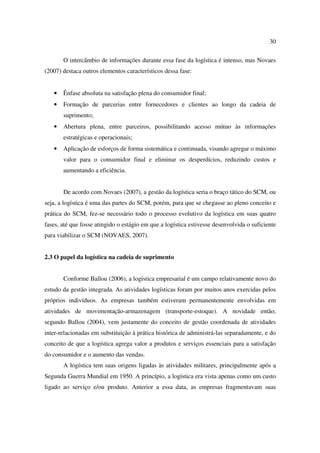 30

       O intercâmbio de informações durante essa fase da logística é intenso, mas Novaes
(2007) destaca outros elementos característicos dessa fase:


   •   Ênfase absoluta na satisfação plena do consumidor final;
   •   Formação de parcerias entre fornecedores e clientes ao longo da cadeia de
       suprimento;
   •   Abertura plena, entre parceiros, possibilitando acesso mútuo às informações
       estratégicas e operacionais;
   •   Aplicação de esforços de forma sistemática e continuada, visando agregar o máximo
       valor para o consumidor final e eliminar os desperdícios, reduzindo custos e
       aumentando a eficiência.


       De acordo com Novaes (2007), a gestão da logística seria o braço tático do SCM, ou
seja, a logística é uma das partes do SCM, porém, para que se chegasse ao pleno conceito e
prática do SCM, fez-se necessário todo o processo evolutivo da logística em suas quatro
fases, até que fosse atingido o estágio em que a logística estivesse desenvolvida o suficiente
para viabilizar o SCM (NOVAES, 2007).


2.3 O papel da logística na cadeia de suprimento


       Conforme Ballou (2006), a logística empresarial é um campo relativamente novo do
estudo da gestão integrada. As atividades logísticas foram por muitos anos exercidas pelos
próprios indivíduos. As empresas também estiveram permanentemente envolvidas em
atividades de movimentação-armazenagem (transporte-estoque). A novidade então,
segundo Ballou (2004), vem justamente do conceito de gestão coordenada de atividades
inter-relacionadas em substituição à prática histórica de administrá-las separadamente, e do
conceito de que a logística agrega valor a produtos e serviços essenciais para a satisfação
do consumidor e o aumento das vendas.
       A logística tem suas origens ligadas às atividades militares, principalmente após a
Segunda Guerra Mundial em 1950. A princípio, a logística era vista apenas como um custo
ligado ao serviço e/ou produto. Anterior a essa data, as empresas fragmentavam suas
 