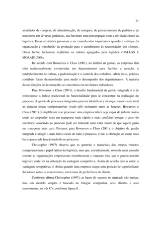 31

atividades de compras, de administração, de estoques, de processamento de pedidos e de
transporte em diversas gerências, não havendo uma preocupação com a atividade chave da
logística. Essas atividades passaram a ser consideradas importantes quando o enfoque da
organização é transferido da produção para o atendimento às necessidades dos clientes.
Dessa forma, tornam-se explícitos os valores agregados pela logística (DALLAS E
MORAIS, 2006).
       De acordo com Bowersox e Closs (2001), no âmbito da gestão, as empresas têm
sido tradicionalmente estruturadas em departamentos para facilitar a atenção, o
estabelecimento de rotinas, a padronização e o controle dos trabalhos. Além disso, práticas
contábeis foram desenvolvidas para medir o desempenho dos departamentos. A maioria
dessas funções de desempenho se concentrou em atividades individuais.
       Para Bowersox e Closs (2001), o desafio fundamental da gestão integrada é o de
redirecionar a ênfase tradicional na funcionalidade para se concentrar na realização do
processo. A gestão de processos integrados procura identificar e alcançar menor custo total
ao detectar trocas compensatórias (trade-offs) existentes entre as funções. Bowersox e
Closs (2001) exemplificam esse processo: uma empresa talvez seja capaz de reduzir custos
totais ao despender mais em transporte mais rápido e mais confiável porque o custo do
inventário associado ao processo pode ser reduzido num valor maior do que aquele gasto
em transporte mais caro. Portanto, para Bowersox e Closs (2001), o objetivo da gestão
integrada é atingir o mais baixo custo de todo o processo, e não a obtenção do custo mais
baixo para cada função incluída no processo.
       Christopher (1997) observa que os generais e marechais dos tempos remotos
compreenderam o papel crítico da logística, mas que, estranhamente, somente num passado
recente as organizações empresariais reconheceram o impacto vital que o gerenciamento
logístico pode ter na obtenção da vantagem competitiva. Ainda de acordo com o autor, a
vantagem competitiva, é obtida quando uma empresa ocupa uma posição de superioridade
duradoura sobre os concorrentes, em termos de preferência do cliente.
       Conforme afirma Christopher (1997), as bases do sucesso no mercado são muitas,
mas um modelo simples é baseado na trilogia: companhia, seus clientes e seus
concorrentes, os três C’s, conforme figura 8.
 