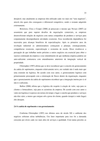 33

desejável, mas atualmente as empresas têm enfocado cada vez mais em “seus negócios”,
através dos quais elas conseguem o diferencial competitivo, sendo o restante adquirido
externamente.
       Bowersox, Closs e Cooper (2006) já pensavam o mesmo que Novaes (2007) ao
assumirem que para superar desafios de negociações comerciais, as empresas
desenvolveram relações de negócios com outras companhias de produtos e serviços para
conjuntamente desempenharem atividades essenciais. Essa reconhecida dependência foi
necessária para alcançar benefícios de especializações. Após os primeiros anos da
revolução industrial os administradores começaram a planejar, estrategicamente,
competências essenciais, especialização e economia de escala. Disso resultou-se a
percepção de que trabalhar muito próximo a outros negócios era essencial para obter o
sucesso continuado da empresa e esse entendimento de que nenhuma empresa poderia ser
auto-suficiente contrastava com entendimentos anteriores de integração vertical de
propriedade.
       Christopher (1997) afirma que se deve reconhecer que o conceito de gerenciamento
da cadeia de suprimentos, enquanto relativamente novo, em verdade não é nada mais que
uma extensão da logística. De acordo com esse autor, o gerenciamento logístico está
primeiramente preocupado com a otimização de fluxos dentro da organização, enquanto
que o gerenciamento da cadeia de suprimentos reconhece que a integração interna por si só
não é o suficiente.
       Ballou (2006) afirma que a logística diz respeito à criação de valor, seja para os
clientes e fornecedores, seja para os acionistas da empresa. De acordo com esse autor o
valor em logística é expresso em termos de tempo e lugar e conclui que produtos e serviços
não têm valor, a menos que estejam sob a posse do cliente, quando (tempo) e onde (lugar)
eles desejam.


2.4 A cadeia de suprimento e seu gerenciamento


       Conforme Christopher (1997) nos últimos anos do século XX o ambiente dos
negócios sofreram sérias turbulências. Um fator importante para isso foi a demanda
crescente por níveis cada vez mais altos de serviços e qualidade. Com tantas pressões as
 