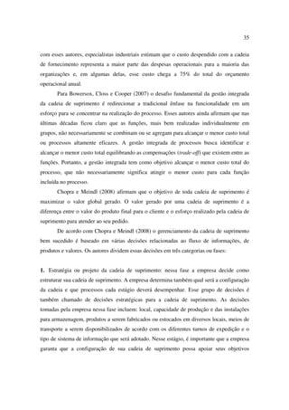 35

com esses autores, especialistas industriais estimam que o custo despendido com a cadeia
de fornecimento representa a maior parte das despesas operacionais para a maioria das
organizações e, em algumas delas, esse custo chega a 75% do total do orçamento
operacional anual.
       Para Bowersox, Closs e Cooper (2007) o desafio fundamental da gestão integrada
da cadeia de suprimento é redirecionar a tradicional ênfase na funcionalidade em um
esforço para se concentrar na realização do processo. Esses autores ainda afirmam que nas
últimas décadas ficou claro que as funções, mais bem realizadas individualmente em
grupos, não necessariamente se combinam ou se agregam para alcançar o menor custo total
ou processos altamente eficazes. A gestão integrada de processos busca identificar e
alcançar o menor custo total equilibrando as compensações (trade-off) que existem entre as
funções. Portanto, a gestão integrada tem como objetivo alcançar o menor custo total do
processo, que não necessariamente significa atingir o menor custo para cada função
incluída no processo.
       Chopra e Meindl (2008) afirmam que o objetivo de toda cadeia de suprimento é
maximizar o valor global gerado. O valor gerado por uma cadeia de suprimento é a
diferença entre o valor do produto final para o cliente e o esforço realizado pela cadeia de
suprimento para atender ao seu pedido.
       De acordo com Chopra e Meindl (2008) o gerenciamento da cadeia de suprimento
bem sucedido é baseado em várias decisões relacionadas ao fluxo de informações, de
produtos e valores. Os autores dividem essas decisões em três categorias ou fases:


1. Estratégia ou projeto da cadeia de suprimento: nessa fase a empresa decide como
estruturar sua cadeia de suprimento. A empresa determina também qual será a configuração
da cadeia e que processos cada estágio deverá desempenhar. Esse grupo de decisões é
também chamado de decisões estratégicas para a cadeia de suprimento. As decisões
tomadas pela empresa nessa fase incluem: local, capacidade de produção e das instalações
para armazenagem, produtos a serem fabricados ou estocados em diversos locais, meios de
transporte a serem disponibilizados de acordo com os diferentes turnos de expedição e o
tipo de sistema de informação que será adotado. Nesse estágio, é importante que a empresa
garanta que a configuração de sua cadeia de suprimento possa apoiar seus objetivos
 