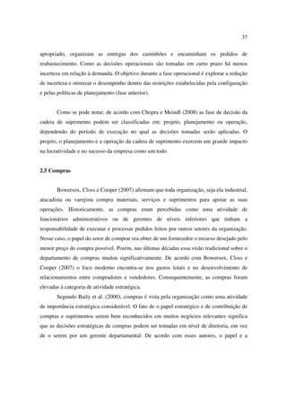 37

apropriado, organizam as entregas dos caminhões e encaminham os pedidos de
reabastecimento. Como as decisões operacionais são tomadas em curto prazo há menos
incerteza em relação à demanda. O objetivo durante a fase operacional é explorar a redução
de incerteza e otimizar o desempenho dentro das restrições estabelecidas pela configuração
e pelas políticas de planejamento (fase anterior).


       Como se pode notar, de acordo com Chopra e Meindl (2008) as fase de decisão da
cadeia de suprimento podem ser classificadas em: projeto, planejamento ou operação,
dependendo do período de execução no qual as decisões tomadas serão aplicadas. O
projeto, o planejamento e a operação da cadeia de suprimento exercem um grande impacto
na lucratividade e no sucesso da empresa como um todo.


2.5 Compras


       Bowersox, Closs e Cooper (2007) afirmam que toda organização, seja ela industrial,
atacadista ou varejista compra materiais, serviços e suprimentos para apoiar as suas
operações. Historicamente, as compras eram percebidas como uma atividade de
funcionários administrativos ou de gerentes de níveis inferiores que tinham a
responsabilidade de executar e processar pedidos feitos por outros setores da organização.
Nesse caso, o papel do setor de comprar era obter de um fornecedor o recurso desejado pelo
menor preço de compra possível. Porém, nas últimas décadas essa visão tradicional sobre o
departamento de compras mudou significativamente. De acordo com Bowersox, Closs e
Cooper (2007) o foco moderno encontra-se nos gastos totais e no desenvolvimento de
relacionamentos entre compradores e vendedores. Consequentemente, as compras foram
elevadas à categoria de atividade estratégica.
       Segundo Baily et al. (2000), compras é vista pela organização como uma atividade
de importância estratégica considerável. O fato de o papel estratégico e de contribuição de
compras e suprimentos serem bem reconhecidos em muitos negócios relevantes significa
que as decisões estratégicas de compras podem ser tomadas em nível de diretoria, em vez
de o serem por um gerente departamental. De acordo com esses autores, o papel e a
 
