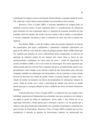 38

contribuição de compras cresceu com bastante firmeza durante a segunda metade do século
XX, sendo que o maior interesse pela atividade vem ocorrendo em anos recentes.
       Bowersox, Closs e Cooper (2007), a crescente importância de compras pode ser
atribuída a diversos fatores. O mais importante deles é o reconhecimento do substancial
gasto monetário em uma organização típica e o potencial de economia monetária de uma
estratégia viável de compras. De acordo com esses autores o fato é simples: as mercadorias
e serviços comprados encontram-se entre os elementos de custo mais alto na maioria das
empresas.
       Para Ballou (2006), o setor de compras ocupa uma posição importante na maioria
das organizações, pois peças, componentes e suprimentos comprados representam, em
geral, de 40 a 60% do valor final das vendas de qualquer produto. Ballou (2006) afirma que
isso significa que reduções de custos relativamente baixas conquistadas no processo de
aquisição de materiais podem ter um impacto bem maior sobre os lucros do que
aperfeiçoamentos semelhantes em outras áreas de custos e vendas da organização. De
acordo com Ballou (2006), a isso se dá o nome de alavancagem. Esse autor argumenta que
embora grande parte do custo dos bens comprados não possa ser administrada, muitas vezes
procedimentos muito simples como solicitar cotação de dois fornecedores para cada item
comprado, trabalhar em colaboração com fornecedores a fim de controlar os custos, tirando
proveito de descontos por vendas de grande volume, ou prestar atenção à origem, rotas e
seleção de modais de transporte são fatores desencadeadores de substanciais reduções de
custos. Ainda de acordo com o autor, o percentual de redução nem precisa ser grande
demais para que se consigam redução de custo e melhoria dos lucros em termos financeiros
absolutos.
       Conforme Bowersox, Closs e Cooper (2007), a evolução do foco nas compras como
habilidade organizacional fundamental tem estimulado uma nova perspectiva em relação a
seu papel na gestão da cadeia de suprimentos. Assim sendo, o foco deixou de ser na
negociação adversária, voltada apenas para a transação e passou a ser em garantir que a
empresa esteja posicionada para implementar suas estratégias de produção e marketing com
apoio da base de fornecedores. Bowersox, Closs e Cooper (2007) ressaltam que um foco
considerável é colocado na garantia do fornecimento contínuo, da minimização dos
 