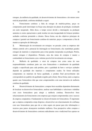 39

estoques, da melhoria da qualidade, do desenvolvimento de fornecedores e do menor custo
total de propriedade, conforme detalhado a seguir:
1.       Fornecimento contínuo: a falta de estoque de matérias-primas, peças ou
componentes pode interromper ou forçar uma alteração nos planos de produção, resultando
em custo inesperado. Além disso, o tempo ocioso devido a interrupções na produção
aumenta os custos operacionais e pode resultar em uma incapacidade de fornecer produtos
acabados conforme prometido a clientes. Dessa forma, um dos objetivos principais de
compras é garantir um fornecimento contínuo de materiais, peças e componentes a fim de
manter as operações de fabricação.
2.       Minimização do investimento em estoques: no passado, como as empresas não
tinham controle sob o potencial de interrupção no fornecimento, elas mantinham grandes
estoques de materiais e componentes para evitar paradas inesperadas na produção. Porém,
manter estoques é dispendioso. Portanto, uma das metas de compras é manter a
continuidade no fornecimento com o mínimo possível de investimento em estoque.
3.       Melhoria da qualidade: o setor de compras tem como umas de suas
responsabilidades coordenar junto aos seus fornecedores o atendimento da qualidade
exigida e especificada para cada produto, pois a qualidade de bens e serviços acabados
depende da qualidade dos materiais e componentes usados. Se forem utilizados
componentes ou materiais de baixa qualidade, o produto final provavelmente não
corresponderá aos padrões de qualidade exigidos pelo cliente. Dessa forma, tanto a empresa
quanto seus fornecedores têm que estar comprometidos com uma iniciativa de melhoria
contínua da qualidade.
4.       Desenvolvimento de fornecedores: compras bem sucedidas dependem diretamente
de localizar ou desenvolver fornecedores, analisar suas habilidades e selecionar e trabalhar
com esses fornecedores para atingir a melhoria              contínua. Desenvolver bons
relacionamentos de fornecimento com empresas que estejam comprometidas com o sucesso
da empresa compradora é fundamental no desenvolvimento de fornecedores. É importante
que a empresa compradora esteja disposta a desenvolver um relacionamento de confiança
com seus fornecedores para que ela se sinta segura em passar para eles informações e
recursos para juntos alcançarem resultados melhores. Essa perspectiva sobre compras e
desenvolvimento de fornecedores contrasta radicalmente com o tradicional foco apenas no
 