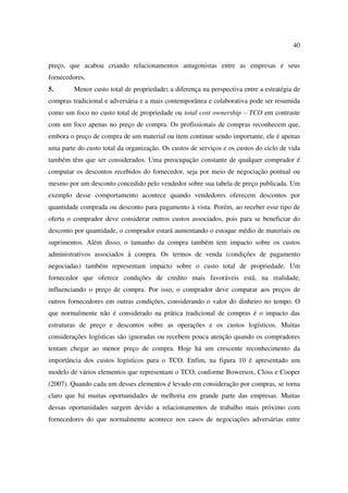 40

preço, que acabou criando relacionamentos antagonistas entre as empresas e seus
fornecedores.
5.       Menor custo total de propriedade: a diferença na perspectiva entre a estratégia de
compras tradicional e adversária e a mais contemporânea e colaborativa pode ser resumida
como um foco no custo total de propriedade ou total cost ownership – TCO em contraste
com um foco apenas no preço de compra. Os profissionais de compras reconhecem que,
embora o preço de compra de um material ou item continue sendo importante, ele é apenas
uma parte do custo total da organização. Os custos de serviços e os custos do ciclo de vida
também têm que ser considerados. Uma preocupação constante de qualquer comprador é
computar os descontos recebidos do fornecedor, seja por meio de negociação pontual ou
mesmo por um desconto concedido pelo vendedor sobre sua tabela de preço publicada. Um
exemplo desse comportamento acontece quando vendedores oferecem descontos por
quantidade comprada ou desconto para pagamento à vista. Porém, ao receber esse tipo de
oferta o comprador deve considerar outros custos associados, pois para se beneficiar do
desconto por quantidade, o comprador estará aumentando o estoque médio de materiais ou
suprimentos. Além disso, o tamanho da compra também tem impacto sobre os custos
administrativos associados à compra. Os termos de venda (condições de pagamento
negociadas) também representam impacto sobre o custo total de propriedade. Um
fornecedor que oferece condições de credito mais favoráveis está, na realidade,
influenciando o preço de compra. Por isso, o comprador deve comparar aos preços de
outros fornecedores em outras condições, considerando o valor do dinheiro no tempo. O
que normalmente não é considerado na prática tradicional de compras é o impacto das
estruturas de preço e descontos sobre as operações e os custos logísticos. Muitas
considerações logísticas são ignoradas ou recebem pouca atenção quando os compradores
tentam chegar ao menor preço de compra. Hoje há um crescente reconhecimento da
importância dos custos logísticos para o TCO. Enfim, na figura 10 é apresentado um
modelo de vários elementos que representam o TCO, conforme Bowersox, Closs e Cooper
(2007). Quando cada um desses elementos é levado em consideração por compras, se torna
claro que há muitas oportunidades de melhoria em grande parte das empresas. Muitas
dessas oportunidades surgem devido a relacionamentos de trabalho mais próximo com
fornecedores do que normalmente acontece nos casos de negociações adversárias entre
 