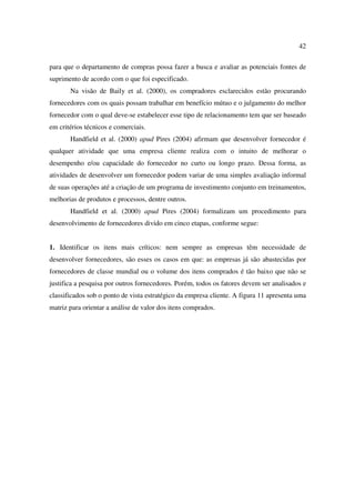42

para que o departamento de compras possa fazer a busca e avaliar as potenciais fontes de
suprimento de acordo com o que foi especificado.
       Na visão de Baily et al. (2000), os compradores esclarecidos estão procurando
fornecedores com os quais possam trabalhar em benefício mútuo e o julgamento do melhor
fornecedor com o qual deve-se estabelecer esse tipo de relacionamento tem que ser baseado
em critérios técnicos e comerciais.
       Handfield et al. (2000) apud Pires (2004) afirmam que desenvolver fornecedor é
qualquer atividade que uma empresa cliente realiza com o intuito de melhorar o
desempenho e/ou capacidade do fornecedor no curto ou longo prazo. Dessa forma, as
atividades de desenvolver um fornecedor podem variar de uma simples avaliação informal
de suas operações até a criação de um programa de investimento conjunto em treinamentos,
melhorias de produtos e processos, dentre outros.
       Handfield et al. (2000) apud Pires (2004) formalizam um procedimento para
desenvolvimento de fornecedores divido em cinco etapas, conforme segue:


1. Identificar os itens mais críticos: nem sempre as empresas têm necessidade de
desenvolver fornecedores, são esses os casos em que: as empresas já são abastecidas por
fornecedores de classe mundial ou o volume dos itens comprados é tão baixo que não se
justifica a pesquisa por outros fornecedores. Porém, todos os fatores devem ser analisados e
classificados sob o ponto de vista estratégico da empresa cliente. A figura 11 apresenta uma
matriz para orientar a análise de valor dos itens comprados.
 