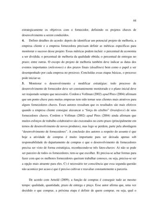 44

estrategicamente os objetivos com o fornecedor, definindo os projetos chaves de
desenvolvimento a serem conduzidos.
4.   Definir detalhes do acordo: depois de identificar um potencial projeto de melhoria, a
empresa cliente e a empresa fornecedora precisam definir as métricas específicas para
monitorar o sucesso desse projeto. Essas métricas podem incluir: o percentual de economia
a ser dividida; o percentual de melhoria da qualidade obtida; o percentual de entregas no
prazo; entre outras. O escopo do projeto de melhoria também deve indicar as datas dos
eventos importantes (milestones) e dos prazos finais (deadlines) bem como o papel a ser
desempenhado por cada empresa no processo. Concluídas essas etapas básicas, o processo
pode iniciar-se.
5.   Monitorar     o   desenvolvimento    e   modificar   estratégias:   todo   processo   de
desenvolvimento de fornecedor deve ser constantemente monitorado e o plano inicial deve
ser reajustado sempre que necessário. Cordon e Vollman (2002) apud Pires (2004) afirmam
que um ponto chave para muitas empresas tem sido tornar seus clientes mais atrativos para
alguns fornecedores chaves. Esses autores ressaltam que os resultados são mais efetivos
quando a empresa cliente consegue alavancar a “força do cérebro” (brainforce) de seus
fornecedores chaves. Cordom e Vollman (2002) apud Pires (2004) ainda afirmam que
muitos esforços de trabalho colaborativo são executados no curto prazo (principalmente em
ternos de desenvolvimento de novos produtos), mas logo se perdem, parte pela abordagem
“desenvolvimento de fornecedores”. A conclusão dos autores a respeito do assunto é que
hoje a atividade de compras é muito importante para ser deixada apenas sob
responsabilidade do departamento de compras e que o desenvolvimento de fornecedores
precisa ser visto de forma estratégica, reconhecendo-se três fatos-chaves: A) não se pode
ser parceiro de todos os fornecedores; tem-se que escolher. B) precisa-se achar formas para
fazer com que os melhores fornecedores queiram trabalhar conosco, ou seja, precisa-se ser
a opção mais atraente para eles. C) é necessário ter consciência que essa segunda questão
não acontece por acaso e que é preciso cultivar e reavaliar constantemente a parceria.


     De acordo com Arnold (2009), a função de compras é conseguir tudo ao mesmo
tempo: qualidade, quantidade, prazo de entrega e preço. Esse autor afirma que, uma vez
decidido o que comprar, a próxima etapa é definir de quem comprar, ou seja, qual o
 