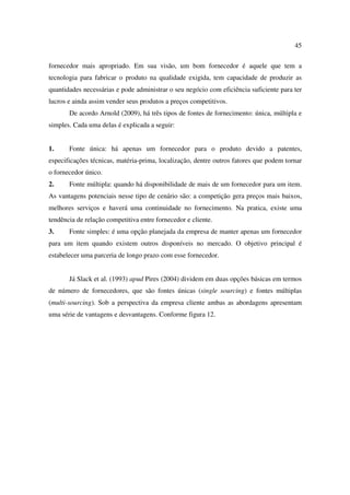 45

fornecedor mais apropriado. Em sua visão, um bom fornecedor é aquele que tem a
tecnologia para fabricar o produto na qualidade exigida, tem capacidade de produzir as
quantidades necessárias e pode administrar o seu negócio com eficiência suficiente para ter
lucros e ainda assim vender seus produtos a preços competitivos.
       De acordo Arnold (2009), há três tipos de fontes de fornecimento: única, múltipla e
simples. Cada uma delas é explicada a seguir:


1.     Fonte única: há apenas um fornecedor para o produto devido a patentes,
especificações técnicas, matéria-prima, localização, dentre outros fatores que podem tornar
o fornecedor único.
2.     Fonte múltipla: quando há disponibilidade de mais de um fornecedor para um item.
As vantagens potenciais nesse tipo de cenário são: a competição gera preços mais baixos,
melhores serviços e haverá uma continuidade no fornecimento. Na pratica, existe uma
tendência de relação competitiva entre fornecedor e cliente.
3.     Fonte simples: é uma opção planejada da empresa de manter apenas um fornecedor
para um item quando existem outros disponíveis no mercado. O objetivo principal é
estabelecer uma parceria de longo prazo com esse fornecedor.


       Já Slack et al. (1993) apud Pires (2004) dividem em duas opções básicas em termos
de número de fornecedores, que são fontes únicas (single sourcing) e fontes múltiplas
(multi-sourcing). Sob a perspectiva da empresa cliente ambas as abordagens apresentam
uma série de vantagens e desvantagens. Conforme figura 12.
 