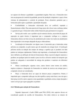 47

ser capazes de oferecer a qualidade e a quantidade exigidas. Para isso, o fornecedor deve
tem um programa de controle da qualidade, pessoal de produção competente e capaz e bons
sistemas de planejamento e controle de produção. Esses elementos garantem que o
fornecedor pode suprir a qualidade e quantidade desejadas.
•      Confiabilidade: o fornecedor selecionado deve ser confiável, reputado e
financeiramente sólido. Para uma parceria de longo prazo deve haver uma confiança mútua
e a garantia de que o fornecedor tenha solidez financeira para permanecer no negócio.
•      Serviço pós-venda: caso o produto seja de natureza técnica, necessitará de peças de
reposição ou apoio técnico é importante que o comprador verifique se a empresa
fornecedora oferece um bom serviço de atendimento pós-venda. Isso inclui um atendimento
bem organizado e um estoque adequado de peças sobressalentes.
•      Localização do fornecedor: em alguns casos, é necessário que o fornecedor esteja
próximo ao comprador, ou pelo menos que ele mantenha um estoque local. A localização
próxima auxilia na redução dos tempos de entrega e significa que os produtos em falta
podem ser entregues rapidamente. Embora seja importante, a localização dos fornecedores
não é definitiva na definição da fonte de fornecimento. Hoje, é possível adquirir materiais e
produtos em qualquer parte do mundo e para isso há os diversos modais de transporte que
podem ser adequados à necessidade de entrega dos produtos e materiais em diferentes
localidades.
•      Outras considerações: algumas vezes, outros fatores como termos de crédito,
negócio recíproco e disposição do fornecedor no sentido de reservar um estoque para o
comprador, devem ser considerados.
•      Preço: o fornecedor deve ser capaz de oferecer preços competitivos. Porém, é
importante que o comprador saiba que isso não significa o preço mais baixo, mas sim que o
fator preço envolve outros aspectos como quantidade e qualidade correta, tempo desejado e
outros serviços que sejam agregados ao produto.


2.6.1 Métodos para seleção de Fornecedores


       Segundo Aguezzoul e Ladet (2006) apud Pelá (2010), dois aspectos devem ser
considerado quando da escolha de fornecedores. Um deles refere-se ao número de
 