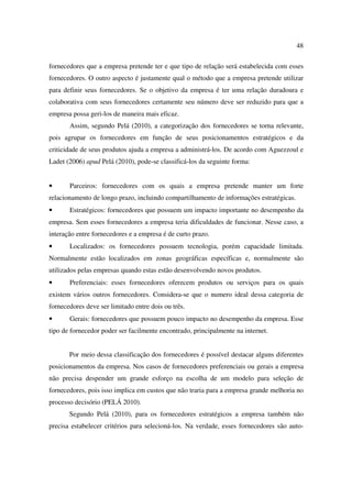 48

fornecedores que a empresa pretende ter e que tipo de relação será estabelecida com esses
fornecedores. O outro aspecto é justamente qual o método que a empresa pretende utilizar
para definir seus fornecedores. Se o objetivo da empresa é ter uma relação duradoura e
colaborativa com seus fornecedores certamente seu número deve ser reduzido para que a
empresa possa geri-los de maneira mais eficaz.
       Assim, segundo Pelá (2010), a categorização dos fornecedores se torna relevante,
pois agrupar os fornecedores em função de seus posicionamentos estratégicos e da
criticidade de seus produtos ajuda a empresa a administrá-los. De acordo com Aguezzoul e
Ladet (2006) apud Pelá (2010), pode-se classificá-los da seguinte forma:


•      Parceiros: fornecedores com os quais a empresa pretende manter um forte
relacionamento de longo prazo, incluindo compartilhamento de informações estratégicas.
•      Estratégicos: fornecedores que possuem um impacto importante no desempenho da
empresa. Sem esses fornecedores a empresa teria dificuldades de funcionar. Nesse caso, a
interação entre fornecedores e a empresa é de curto prazo.
•      Localizados: os fornecedores possuem tecnologia, porém capacidade limitada.
Normalmente estão localizados em zonas geográficas específicas e, normalmente são
utilizados pelas empresas quando estas estão desenvolvendo novos produtos.
•      Preferenciais: esses fornecedores oferecem produtos ou serviços para os quais
existem vários outros fornecedores. Considera-se que o numero ideal dessa categoria de
fornecedores deve ser limitado entre dois ou três.
•      Gerais: fornecedores que possuem pouco impacto no desempenho da empresa. Esse
tipo de fornecedor poder ser facilmente encontrado, principalmente na internet.


       Por meio dessa classificação dos fornecedores é possível destacar alguns diferentes
posicionamentos da empresa. Nos casos de fornecedores preferenciais ou gerais a empresa
não precisa despender um grande esforço na escolha de um modelo para seleção de
fornecedores, pois isso implica em custos que não traria para a empresa grande melhoria no
processo decisório (PELÁ 2010).
       Segundo Pelá (2010), para os fornecedores estratégicos a empresa também não
precisa estabelecer critérios para selecioná-los. Na verdade, esses fornecedores são auto-
 