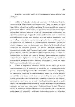50

       Aguezzoul e Ladet (2006) apud Pelá (2010) apresentam um resumo sucinto de cada
abordagem:


•      Modelos de Ponderação: Métodos mais importantes - AHP (Analytic Hierarchy
Process) ou MAH (Método de Análise Hierárquica) e FST (Fuzzy Sets Theory) ou Lógica
fuzzy / Lógica Difusa. Nesses modelos os problemas devem ser subdividos em critérios e
posteriormente utilizados sob a experiência dos gestores ou simulações para traduzir o grau
de importância relativa aos critérios. O Método AHP é um método que se diferencia por seu
algorotimo de determinação dos pesos dos critérios, ue fundamenta-se em no conceito de
combinação binária de cada nível hierárquico de acordo com os elementos do nível
superior. No promeiro nível se encontram informações referentes aos critérios principais.
No segundo nível são considerados os critérios secundários assossiados a cada um dos
critérios principais e assim por diante, sendo que o último nível de interação oferece
informações dos fornecedores potenciais. Este método é totalmente dependente do
julgamento do comprador. O FST é uma teoria que considera grande parte de variáveis do
processo decisório, sendo possivel modelar a incerteza e imprecisão relativa aos valores dos
pesos atribuídos aos critérios, uma vez que as simulações dos comportamentos das várias
variaveis tem como objetivo reduzir os riscos das previsões. A classificação dessa teoria
como modelo de ponderação se justifica, sobretudo, nas relações fuzzy, em que uma função
binária traduz a pertinêcia do critério para decisão.
•      Modelos de Programação Matemática: baseados em uma função que pode se
maximizada para os casos de rendimentos ou minimizadas para os casos de custo, sendo
possível a inclusão de restrições, tanto sobre os fornecedores como sobre os compradores.
Os modelos dessa classificação são subclassificados em lineares – se a função objetivo e
suas restrições forem lineares ou não linear – se tais condições não forem satisfeitas. O
segundo qualificador do modelo de programação está ligado à natureza de suas variáveis,
que podem ser puras, e nesse caso se omitir a classificação, ou mistas, quando na função
objetivo são colocados parâmetros de dimensões diferentes. Como modelo de programação
matemática não-linear inteira pode-se citar o Modelo de Hong e Hayya (1992); como
modelos de programação matemática Não Linear a variáveis mistas pode-se citar: Modelo
de Ghodsypour e O’Brien (20001), MOP (Multi-Objectives Programming) e o DEA (Data
 