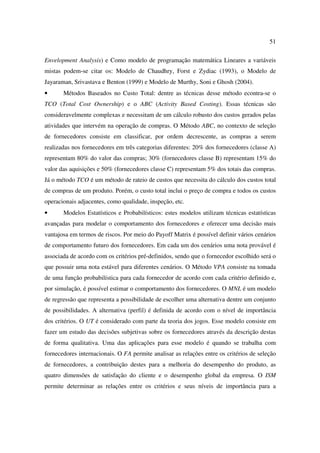 51

Envelopment Analysis) e Como modelo de programação matemática Lineares a variáveis
mistas podem-se citar os: Modelo de Chaudhry, Forst e Zydiac (1993), o Modelo de
Jayaraman, Srivastava e Benton (1999) e Modelo de Murthy, Soni e Ghosh (2004).
•      Métodos Baseados no Custo Total: dentre as técnicas desse método econtra-se o
TCO (Total Cost Ownership) e o ABC (Activity Based Costing). Essas técnicas são
consideravelmente complexas e necessitam de um cálculo robusto dos custos gerados pelas
atividades que intervém na operação de compras. O Método ABC, no contexto de seleção
de fornecedores consiste em classificar, por ordem decrescente, as compras a serem
realizadas nos fornecedores em três categorias diferentes: 20% dos fornecedores (classe A)
representam 80% do valor das compras; 30% (fornecedores classe B) representam 15% do
valor das aquisições e 50% (fornecedores classe C) representam 5% dos totais das compras.
Já o método TCO é um método de rateio de custos que necessita do cálculo dos custos total
de compras de um produto. Porém, o custo total inclui o preço de compra e todos os custos
operacionais adjacentes, como qualidade, inspeção, etc.
•      Modelos Estatísticos e Probabilísticos: estes modelos utilizam técnicas estatísticas
avançadas para modelar o comportamento dos fornecedores e oferecer uma decisão mais
vantajosa em termos de riscos. Por meio do Payoff Matrix é possível definir vários cenários
de comportamento futuro dos fornecedores. Em cada um dos cenários uma nota provável é
associada de acordo com os critérios pré-definidos, sendo que o fornecedor escolhido será o
que possuir uma nota estável para diferentes cenários. O Método VPA consiste na tomada
de uma função probabilística para cada fornecedor de acordo com cada critério definido e,
por simulação, é possível estimar o comportamento dos fornecedores. O MNL é um modelo
de regressão que representa a possibilidade de escolher uma alternativa dentre um conjunto
de possibilidades. A alternativa (perfil) é definida de acordo com o nível de importância
dos critérios. O UT é considerado com parte da teoria dos jogos. Esse modelo consiste em
fazer um estudo das decisões subjetivas sobre os fornecedores através da descrição destas
de forma qualitativa. Uma das aplicações para esse modelo é quando se trabalha com
fornecedores internacionais. O FA permite analisar as relações entre os critérios de seleção
de fornecedores, a contribuição destes para a melhoria do desempenho do produto, as
quatro dimensões de satisfação do cliente e o desempenho global da empresa. O ISM
permite determinar as relações entre os critérios e seus níveis de importância para a
 