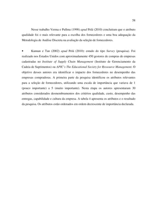 58

       Nesse trabalho Verma e Pullma (1998) apud Pelá (2010) concluíram que o atributo
qualidade foi o mais relevante para a escolha dos fornecedores e uma boa adequação da
Metodologia de Análise Discreta na avaliação da seleção de fornecedores.


•      Kannan e Tan (2002) apud Pelá (2010): estudo do tipo Survey (pesquisa). Foi
realizado nos Estados Unidos com aproximadamente 450 gestores de compras de empresas
cadastradas no Institute of Supply Chain Management (Instituto de Gerenciamento da
Cadeia de Suprimentos) ou APIC’s The Educational Society for Ressource Management. O
objetivo desses autores era identificar o impacto dos fornecedores no desempenho das
empresas compradoras. A primeira parte da pesquisa identificou os atributos relevantes
para a seleção de fornecedores, utilizando uma escala de importância que variava de 1
(pouco importante) a 5 (muito importante). Nesta etapa os autores apresentaram 30
atributos considerados desmembramentos dos critérios qualidade, custo, desempenho das
entregas, capabilidade e cultura da empresa. A tabela 4 apresenta os atributos e o resultado
da pesquisa. Os atributos estão ordenados em ordem decrescente de importância declarada.
 