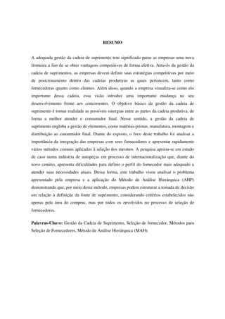 6

                                        RESUMO


A adequada gestão da cadeia de suprimento tem significado paras as empresas uma nova
fronteira a fim de se obter vantagens competitivas de forma efetiva. Através da gestão da
cadeia de suprimentos, as empresas devem definir suas estratégias competitivas por meio
de posicionamento dentro das cadeias produtivas as quais pertencem, tanto como
fornecedoras quanto como clientes. Além disso, quando a empresa visualiza-se como elo
importante dessa cadeia, essa visão introduz uma importante mudança no seu
desenvolvimento frente aos concorrentes. O objetivo básico da gestão da cadeia de
suprimento é tornar realidade as possíveis sinergias entre as partes da cadeia produtiva, de
forma a melhor atender o consumidor final. Nesse sentido, a gestão da cadeia de
suprimento engloba a gestão de elementos, como matérias-primas, manufatura, montagem e
distribuição ao consumidor final. Diante do exposto, o foco deste trabalho foi analisar a
importância da integração das empresas com seus fornecedores e apresentar rapidamente
vários métodos comuns aplicados à seleção dos mesmos. A pesquisa apoiou-se em estudo
de caso numa indústria de autopeças em processo de internacionalização que, diante do
novo cenário, apresenta dificuldades para definir o perfil do fornecedor mais adequado a
atender suas necessidades atuais. Dessa forma, este trabalho visou analisar o problema
apresentado pela empresa e a aplicação do Método de Análise Hierárquica (AHP)
demonstrando que, por meio desse método, empresas podem estruturar a tomada de decisão
em relação à definição da fonte de suprimento, considerando critérios estabelecidos não
apenas pela área de compras, mas por todos os envolvidos no processo de seleção de
fornecedores.

Palavras-Chave: Gestão da Cadeia de Suprimento, Seleção de fornecedor, Métodos para
Seleção de Fornecedores, Método de Análise Hierárquica (MAH).
 